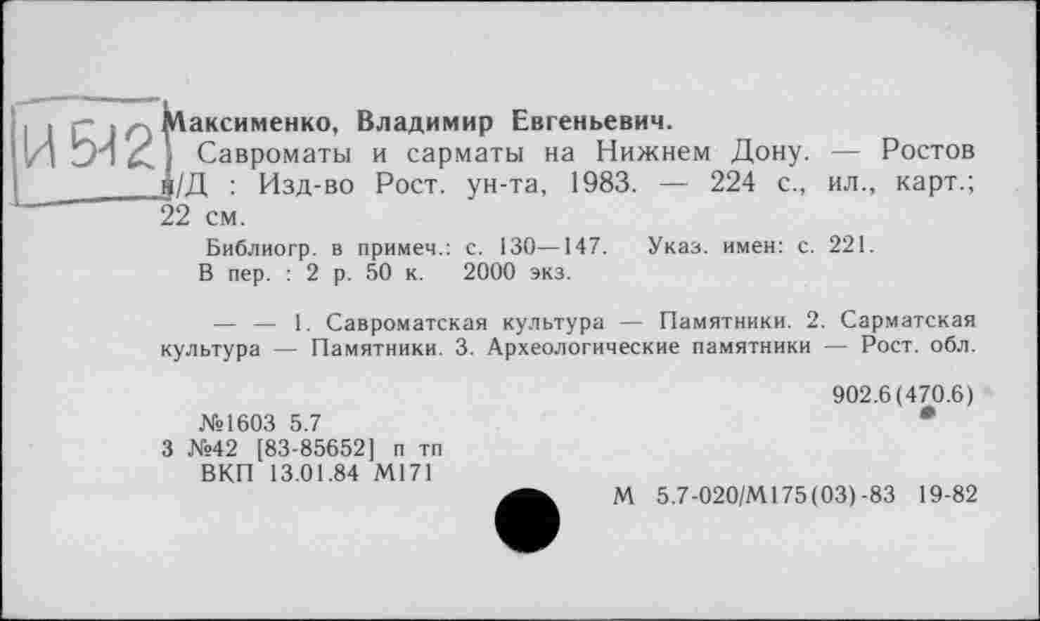 ﻿И - Максименко, Владимир Евгеньевич.
SH Савроматы и сарматы на Нижнем Дону. — Ростов
j/Д : Изд-во Рост, ун-та, 1983. — 224 с., ил., карт.; 22 см.
Библиогр. в примеч.: с. 130—147. Указ, имен: с. 221.
В пер. : 2 р. 50 к. 2000 экз.
— — 1. Савроматская культура — Памятники. 2. Сарматская культура — Памятники. 3. Археологические памятники — Рост. обл.
№1603 5.7
3 №42 [83-85652] п тп ВКП 13.01.84 М171
902.6(470.6)
М 5.7-020/М175(03) -83 19-82